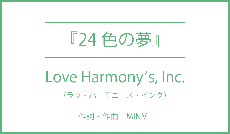 【Love Harmony’s, Inc.『24色の夢』】”みどりのおかのあおいいそらのした　しろいくも24色の夢”